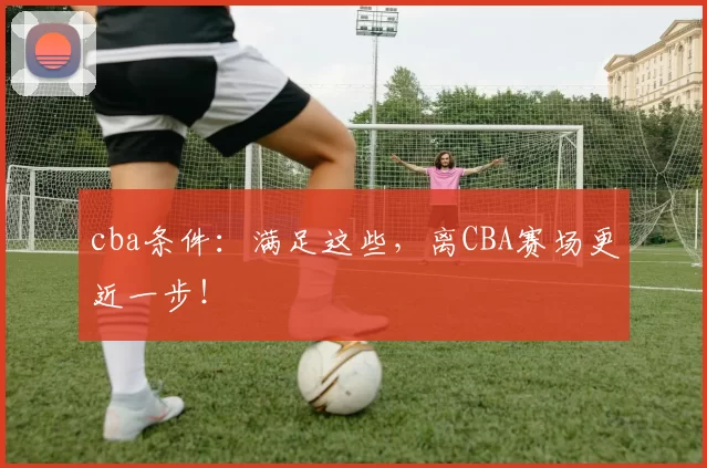 cba条件：满足这些，离CBA赛场更近一步！