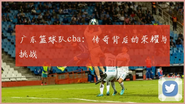 广东篮球队cba：传奇背后的荣耀与挑战