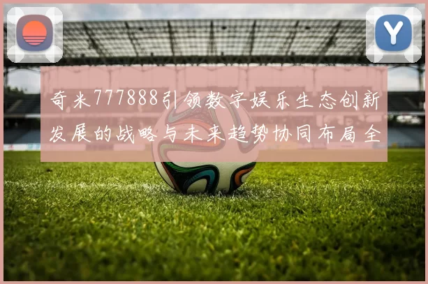 奇米777888引领数字娱乐生态创新发展的战略与未来趋势协同布局全球联动