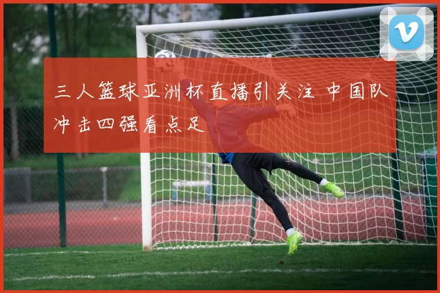 三人篮球亚洲杯直播引关注 中国队冲击四强看点足