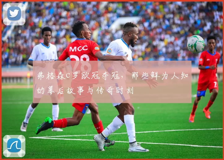 弗格森c罗欧冠夺冠,那些鲜为人知的幕后故事与传奇时刻