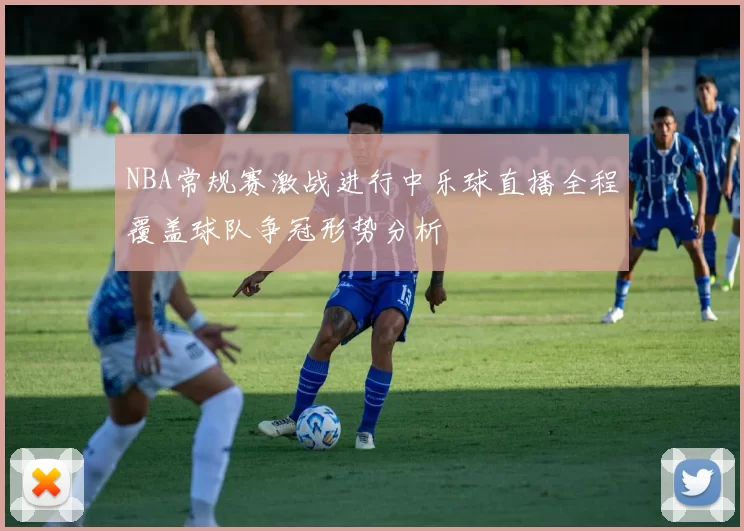 NBA常规赛激战进行中乐球直播全程覆盖球队争冠形势分析