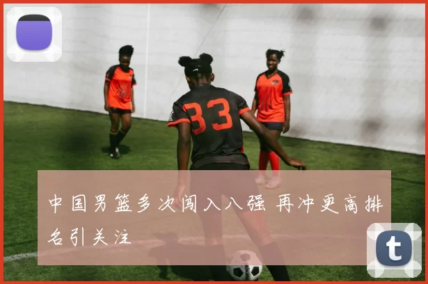 中国男篮多次闯入八强 再冲更高排名引关注