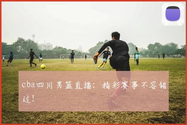 cba四川男篮直播：精彩赛事不容错过！