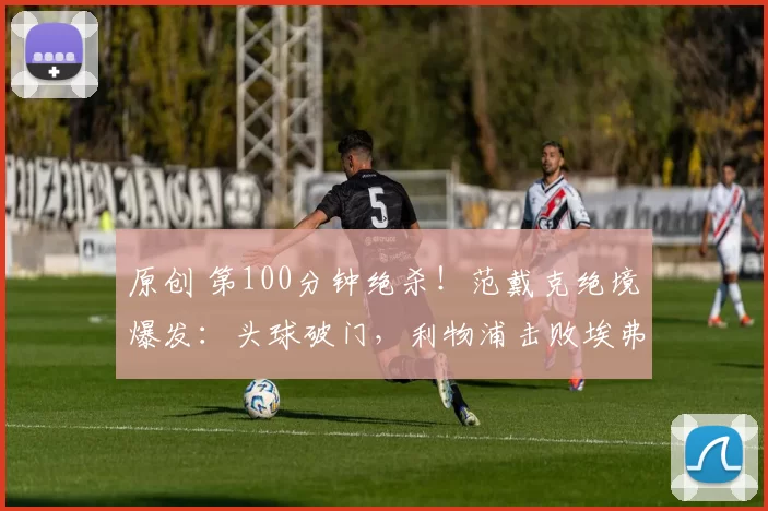 原创 第100分钟绝杀！范戴克绝境爆发：头球破门，利物浦击败埃弗顿