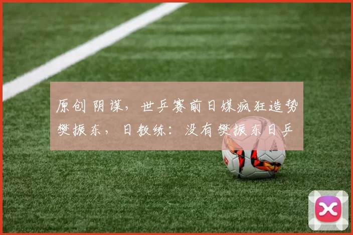 原创 阴谋，世乒赛前日媒疯狂造势樊振东，日教练：没有樊振东日乒必夺冠