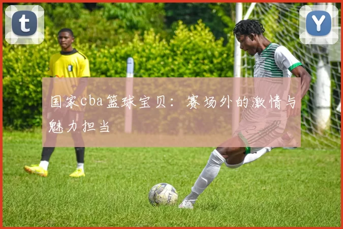 国家cba篮球宝贝：赛场外的激情与魅力担当