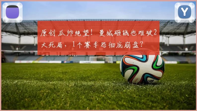 原创 瓜帅绝望！曼城砸钱也难破2大死局，1个赛季恐彻底崩盘？