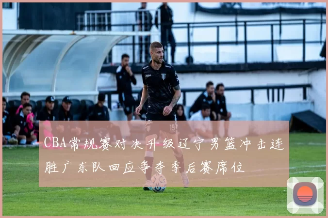 CBA常规赛对决升级辽宁男篮冲击连胜广东队回应争夺季后赛席位