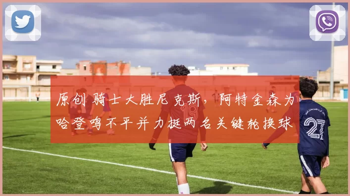 原创 骑士大胜尼克斯，阿特金森为哈登鸣不平并力挺两名关键轮换球员