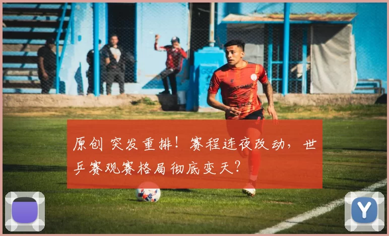 原创 突发重排！赛程连夜改动，世乒赛观赛格局彻底变天？