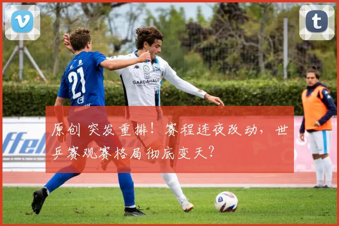 原创 突发重排！赛程连夜改动，世乒赛观赛格局彻底变天？