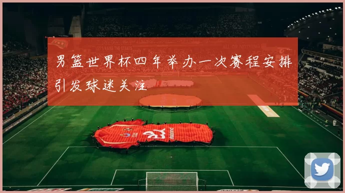男篮世界杯四年举办一次赛程安排引发球迷关注