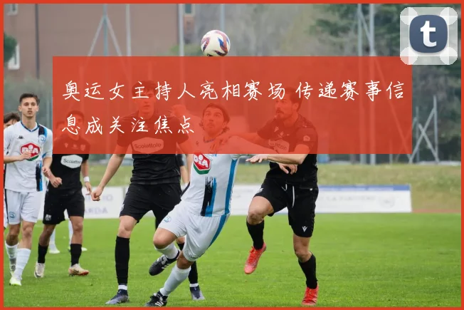 奥运女主持人亮相赛场 传递赛事信息成关注焦点