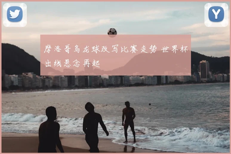 摩洛哥乌龙球改写比赛走势 世界杯出线悬念再起