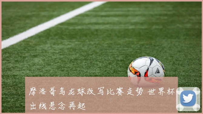 摩洛哥乌龙球改写比赛走势 世界杯出线悬念再起