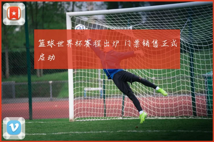 篮球世界杯赛程出炉 门票销售正式启动
