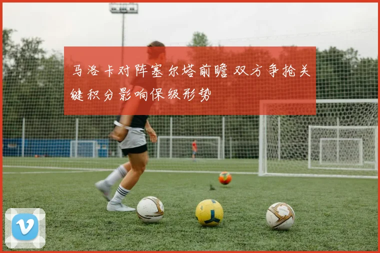 马洛卡对阵塞尔塔前瞻 双方争抢关键积分影响保级形势