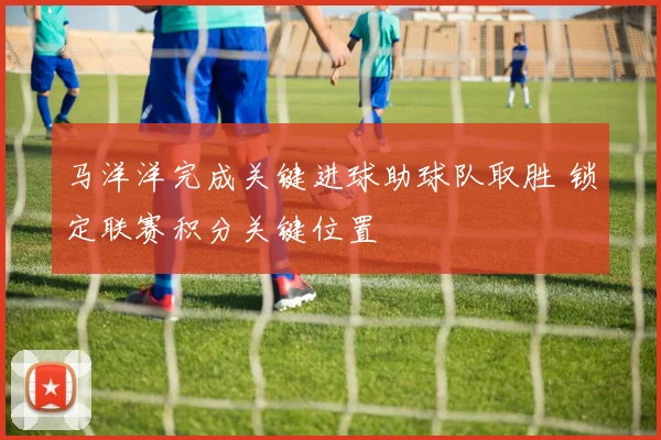 马洋洋完成关键进球助球队取胜 锁定联赛积分关键位置