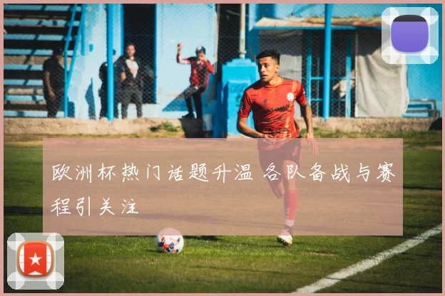 欧洲杯热门话题升温 各队备战与赛程引关注