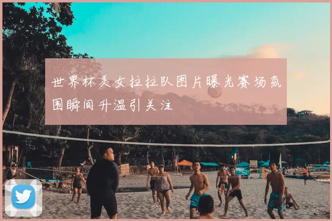 世界杯美女拉拉队图片曝光赛场氛围瞬间升温引关注
