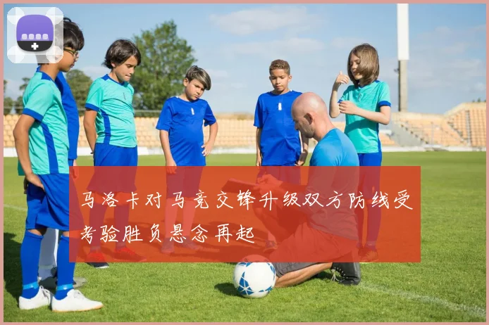 马洛卡对马竞交锋升级双方防线受考验胜负悬念再起