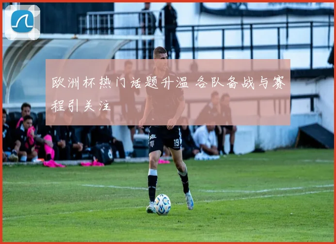 欧洲杯热门话题升温 各队备战与赛程引关注