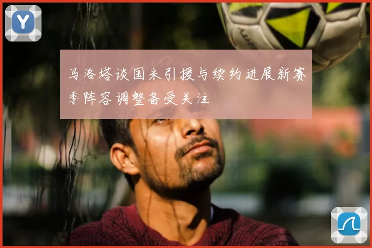 马洛塔谈国米引援与续约进展新赛季阵容调整备受关注